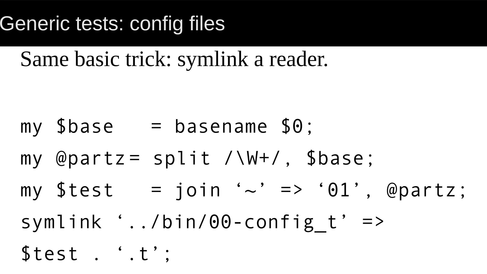 Generic tests: config files
Same basic trick: symlink a reader.
my $base = basename $0;
my @partz= split /W+/, $base;
my $test = join ‘~’ => ‘01’, @partz;
symlink ‘../bin/00-config_t’ =>
$test . ‘.t’;
 