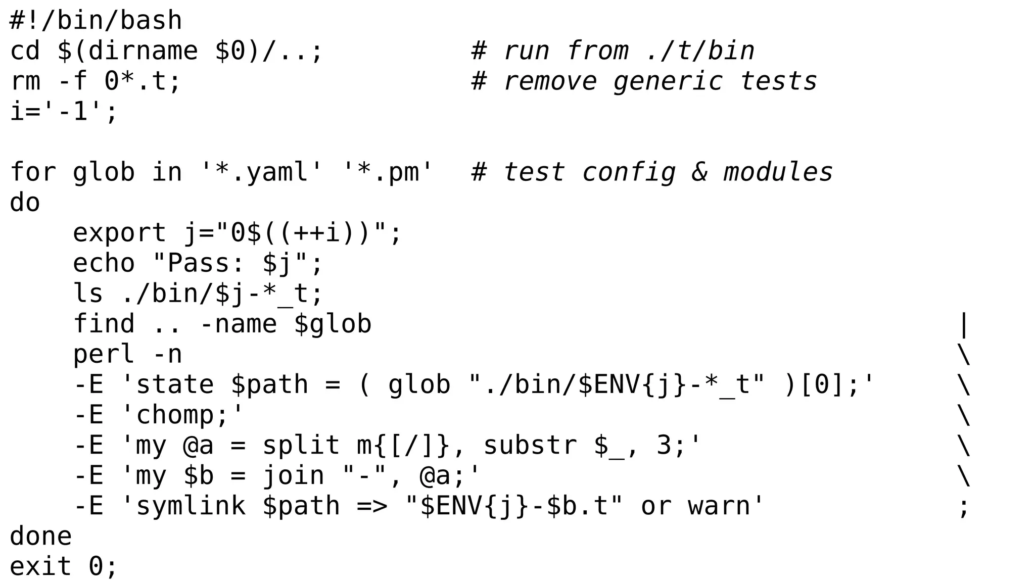 #!/bin/bash
cd $(dirname $0)/..; # run from ./t/bin
rm -f 0*.t; # remove generic tests
i='-1';
for glob in '*.yaml' '*.pm' # test config & modules
do
export j="0$((++i))";
echo "Pass: $j";
ls ./bin/$j-*_t;
find .. -name $glob |
perl -n 
-E 'state $path = ( glob "./bin/$ENV{j}-*_t" )[0];' 
-E 'chomp;' 
-E 'my @a = split m{[/]}, substr $_, 3;' 
-E 'my $b = join "-", @a;' 
-E 'symlink $path => "$ENV{j}-$b.t" or warn' ;
done
exit 0;
 