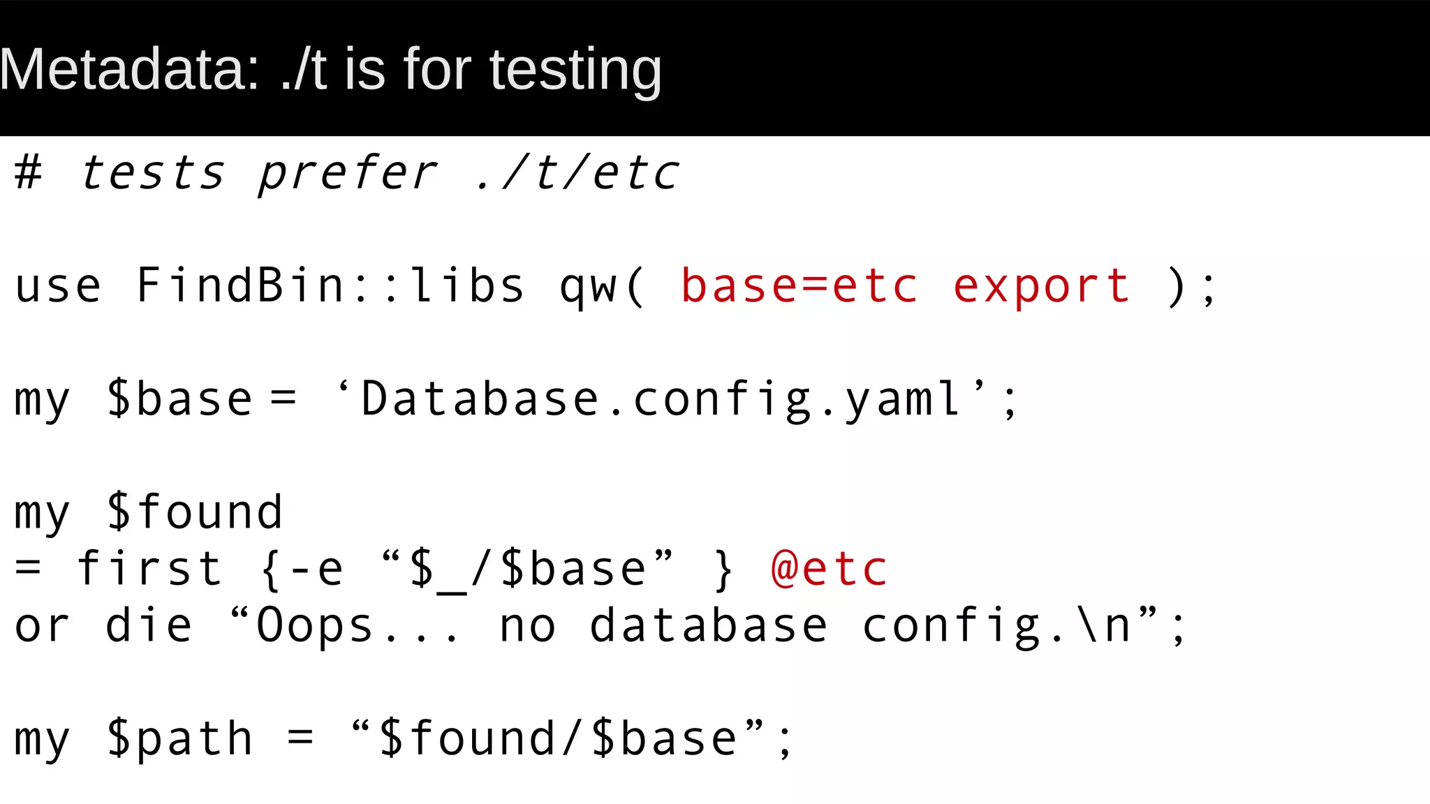 Metadata: ./t is for testing
# tests prefer ./t/etc
use FindBin::libs qw( base=etc export );
my $base = ‘Database.config.yaml’;
my $found
= first {-e “$_/$base” } @etc
or die “Oops... no database config.n”;
my $path = “$found/$base”;
 
