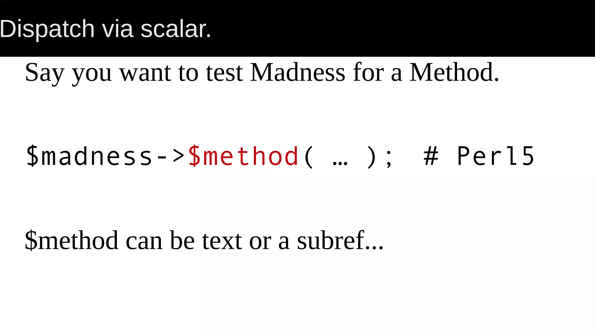 Dispatch via scalar.
Say you want to test Madness for a Method.
$madness->$method( … ); # Perl5
$method can be text or a subref...
 