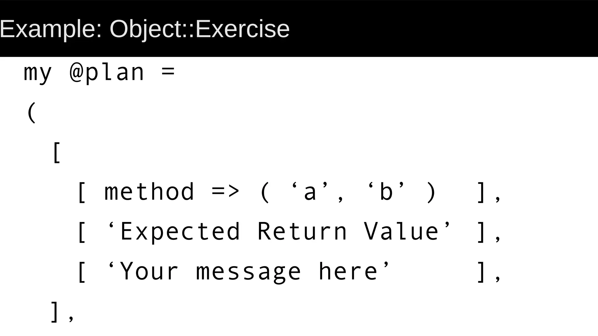 Example: Object::Exercise
my @plan =
(
[
[ method => ( ‘a’, ‘b’ ) ],
[ ‘Expected Return Value’ ],
[ ‘Your message here’ ],
],
 