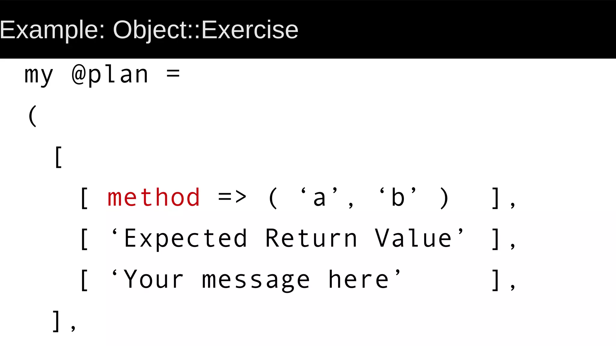 Example: Object::Exercise
my @plan =
(
[
[ method => ( ‘a’, ‘b’ ) ],
[ ‘Expected Return Value’ ],
[ ‘Your message here’ ],
],
 