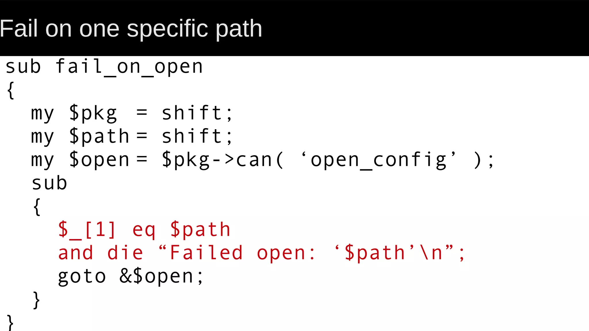 Fail on one specific path
sub fail_on_open
{
my $pkg = shift;
my $path = shift;
my $open = $pkg->can( ‘open_config’ );
sub
{
$_[1] eq $path
and die “Failed open: ‘$path’n”;
goto &$open;
}
}
 