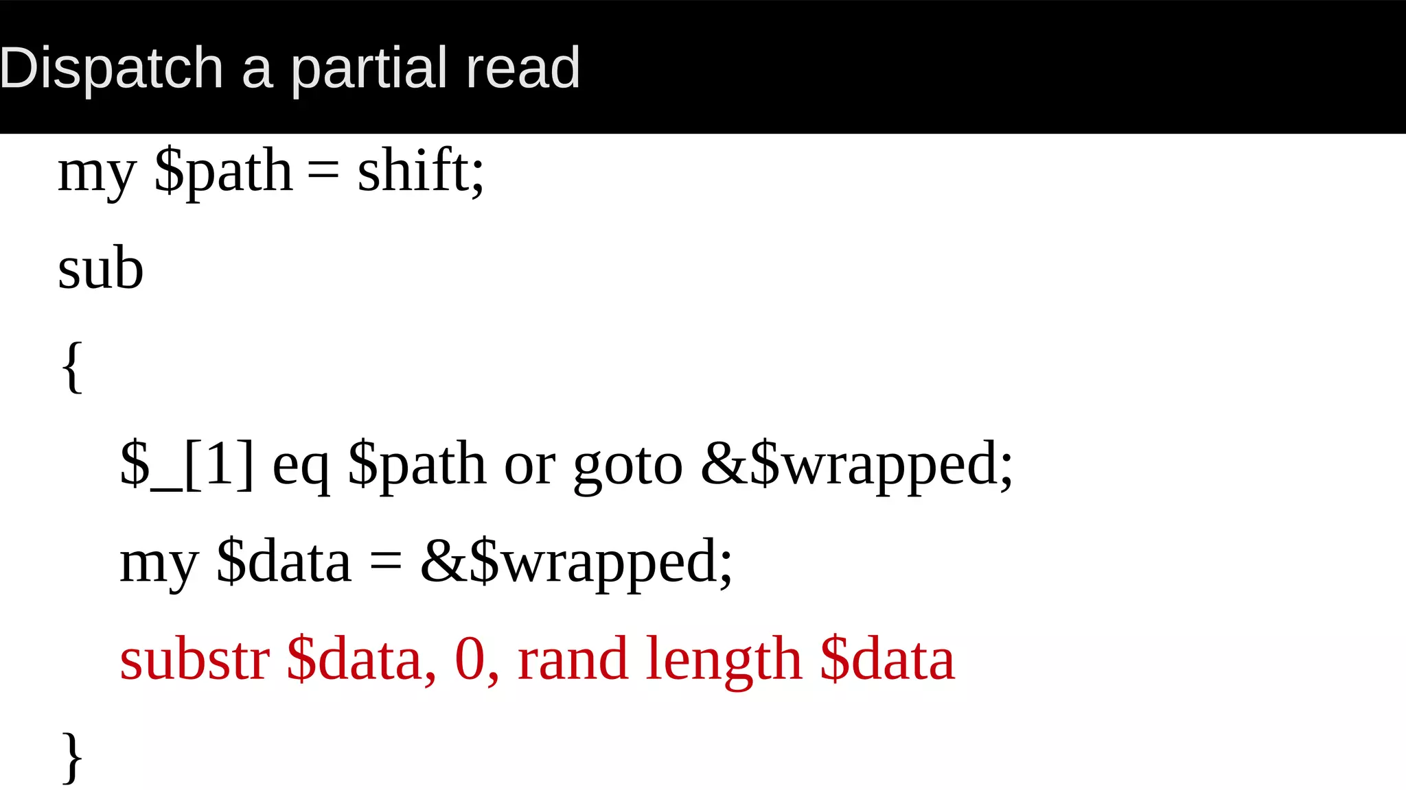 Dispatch a partial read
my $path = shift;
sub
{
$_[1] eq $path or goto &$wrapped;
my $data = &$wrapped;
substr $data, 0, rand length $data
}
 