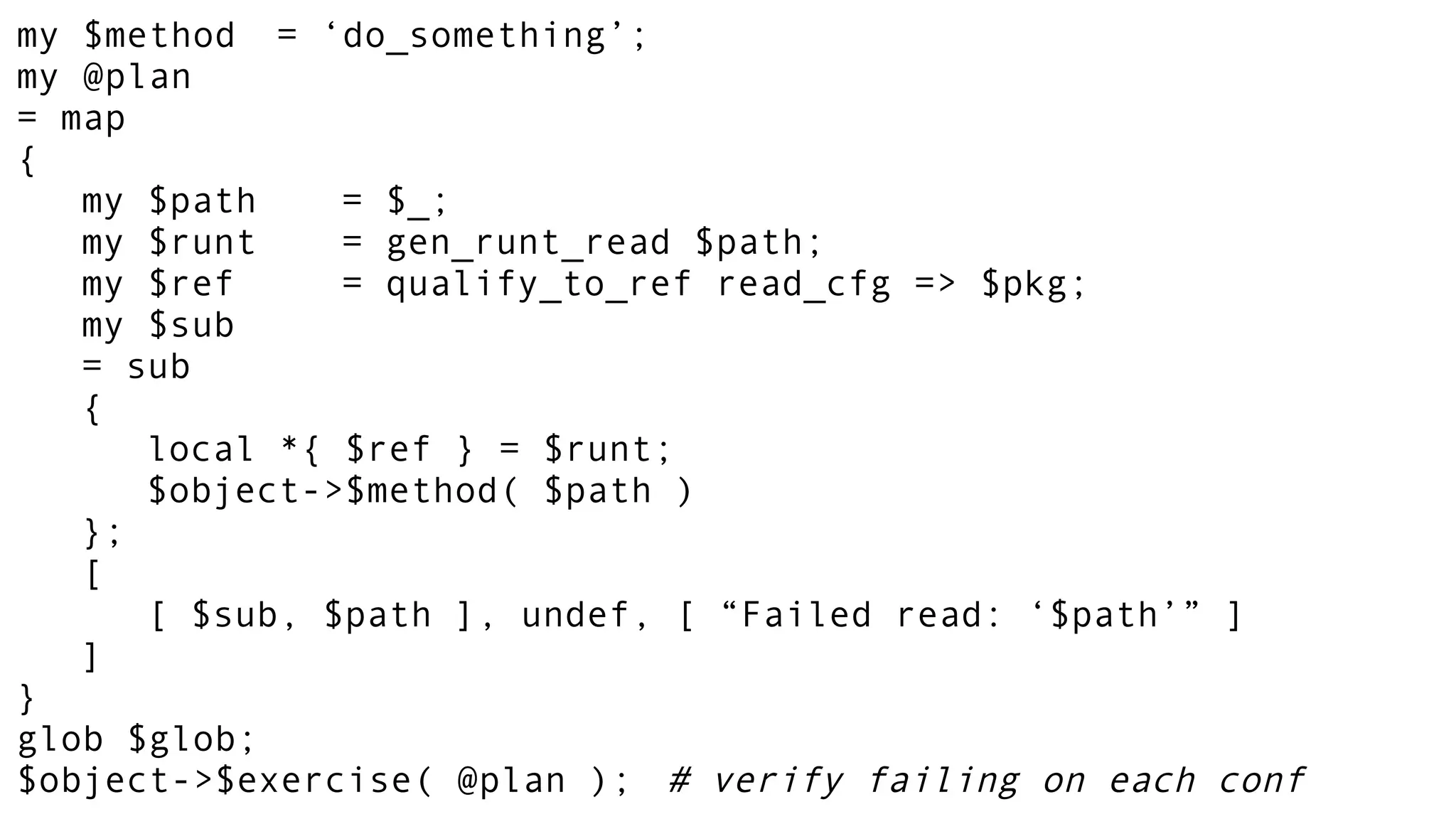 my $method = ‘do_something’;
my @plan
= map
{
my $path = $_;
my $runt = gen_runt_read $path;
my $ref = qualify_to_ref read_cfg => $pkg;
my $sub
= sub
{
local *{ $ref } = $runt;
$object->$method( $path )
};
[
[ $sub, $path ], undef, [ “Failed read: ‘$path’” ]
]
}
glob $glob;
$object->$exercise( @plan ); # verify failing on each conf
 