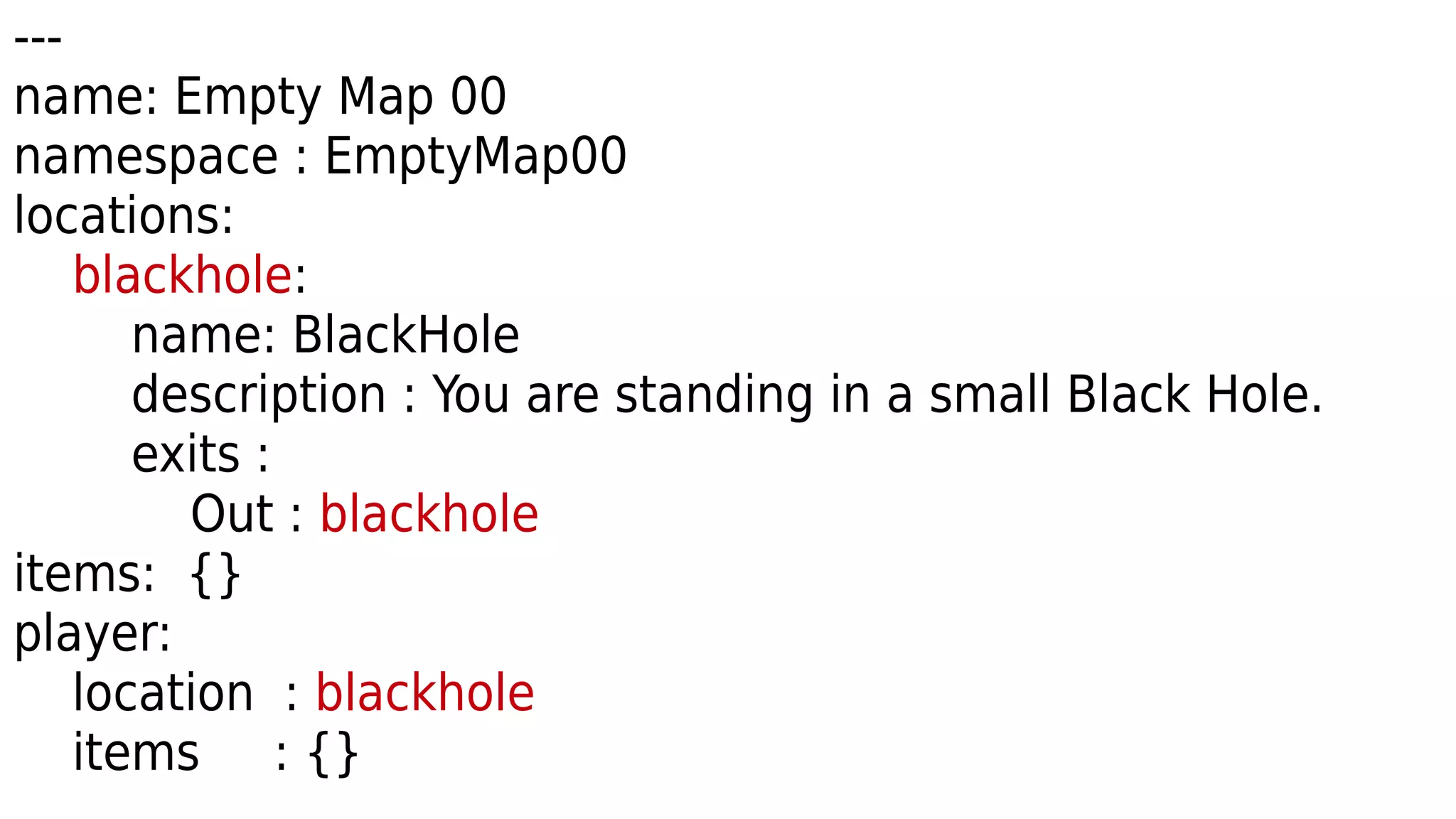 ---
name: Empty Map 00
namespace : EmptyMap00
locations:
blackhole:
name: BlackHole
description : You are standing in a small Black Hole.
exits :
Out : blackhole
items: {}
player:
location : blackhole
items : {}
 