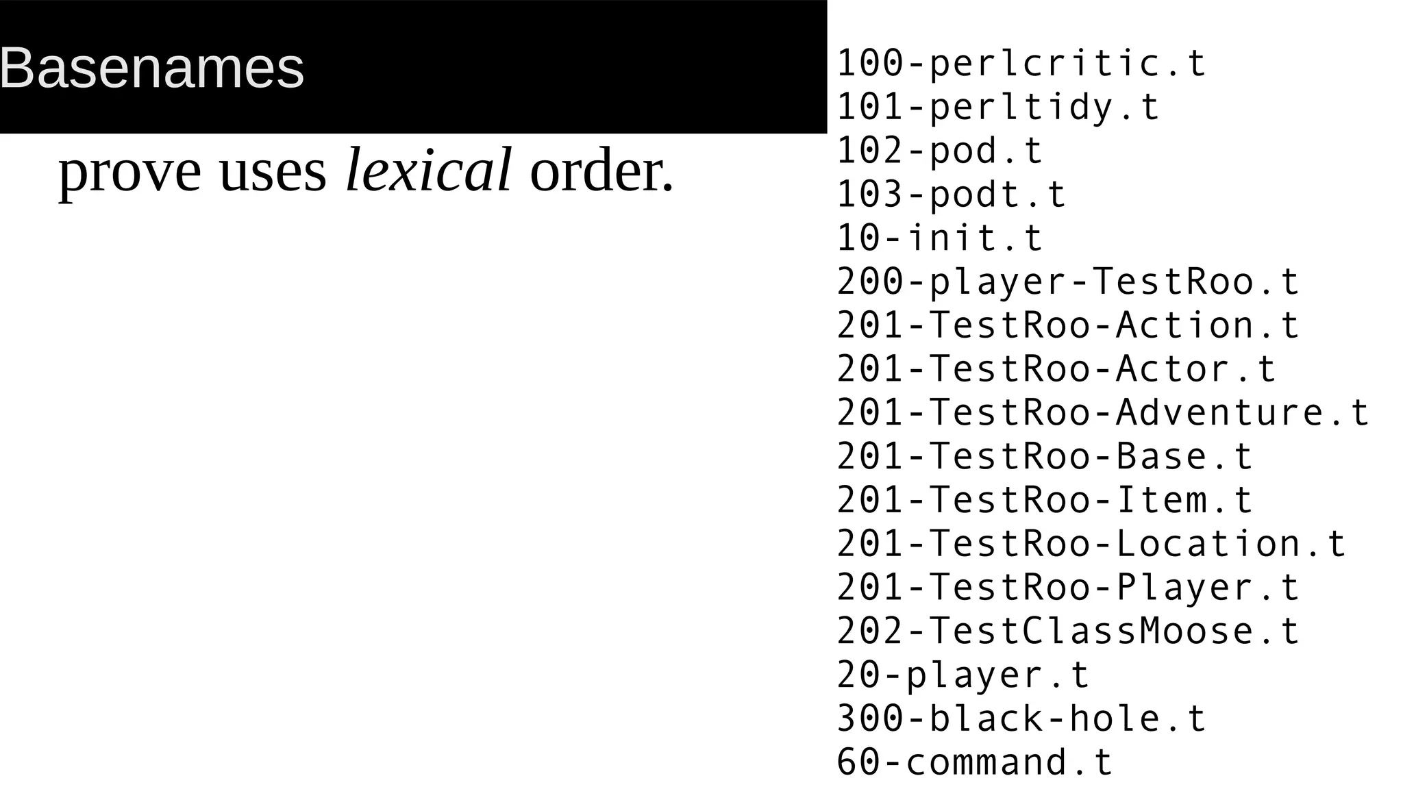 Basenames
prove uses lexical order.
100-perlcritic.t
101-perltidy.t
102-pod.t
103-podt.t
10-init.t
200-player-TestRoo.t
201-TestRoo-Action.t
201-TestRoo-Actor.t
201-TestRoo-Adventure.t
201-TestRoo-Base.t
201-TestRoo-Item.t
201-TestRoo-Location.t
201-TestRoo-Player.t
202-TestClassMoose.t
20-player.t
300-black-hole.t
60-command.t
 