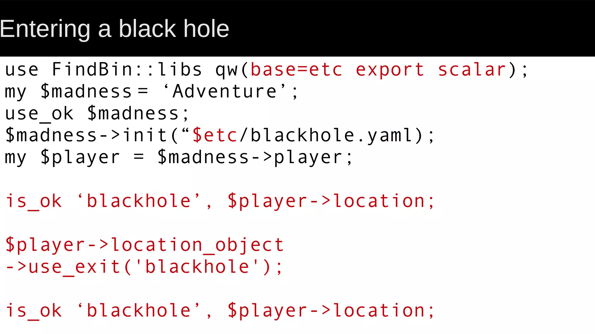 Entering a black hole
use FindBin::libs qw(base=etc export scalar);
my $madness = ‘Adventure’;
use_ok $madness;
$madness->init(“$etc/blackhole.yaml);
my $player = $madness->player;
is_ok ‘blackhole’, $player->location;
$player->location_object
->use_exit('blackhole');
is_ok ‘blackhole’, $player->location;
 