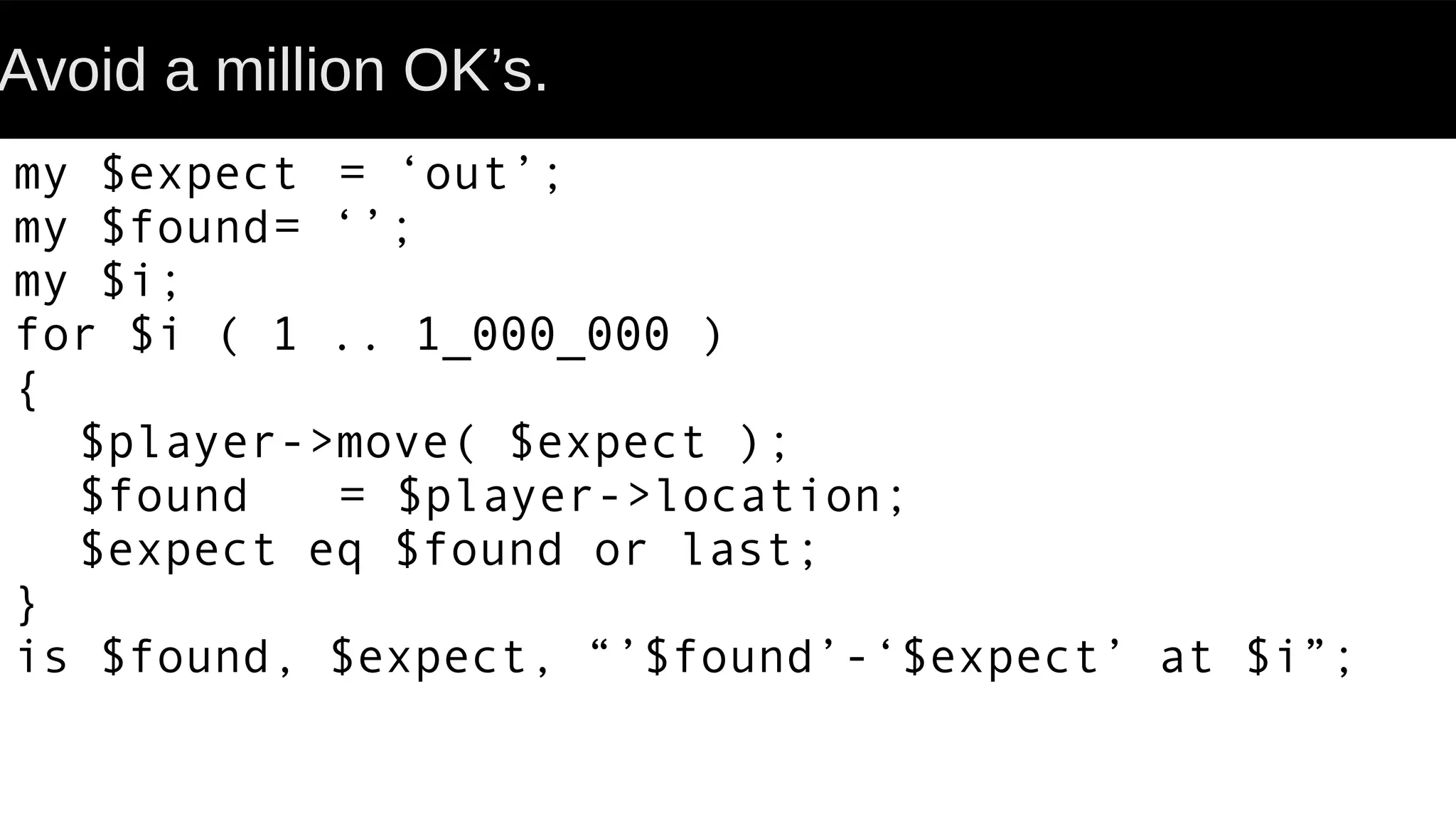 Avoid a million OK’s.
my $expect = ‘out’;
my $found= ‘’;
my $i;
for $i ( 1 .. 1_000_000 )
{
$player->move( $expect );
$found = $player->location;
$expect eq $found or last;
}
is $found, $expect, “’$found’-‘$expect’ at $i”;
 