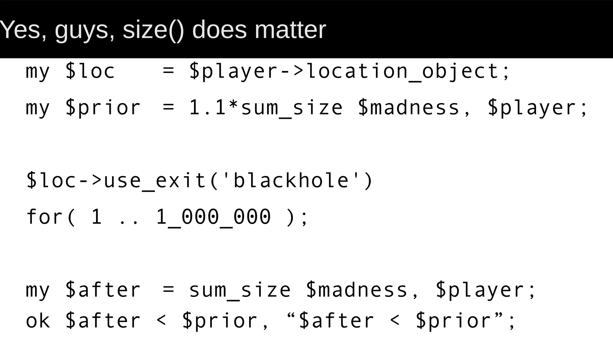 Yes, guys, size() does matter
my $loc = $player->location_object;
my $prior = 1.1*sum_size $madness, $player;
$loc->use_exit('blackhole')
for( 1 .. 1_000_000 );
my $after = sum_size $madness, $player;
ok $after < $prior, “$after < $prior”;
 
