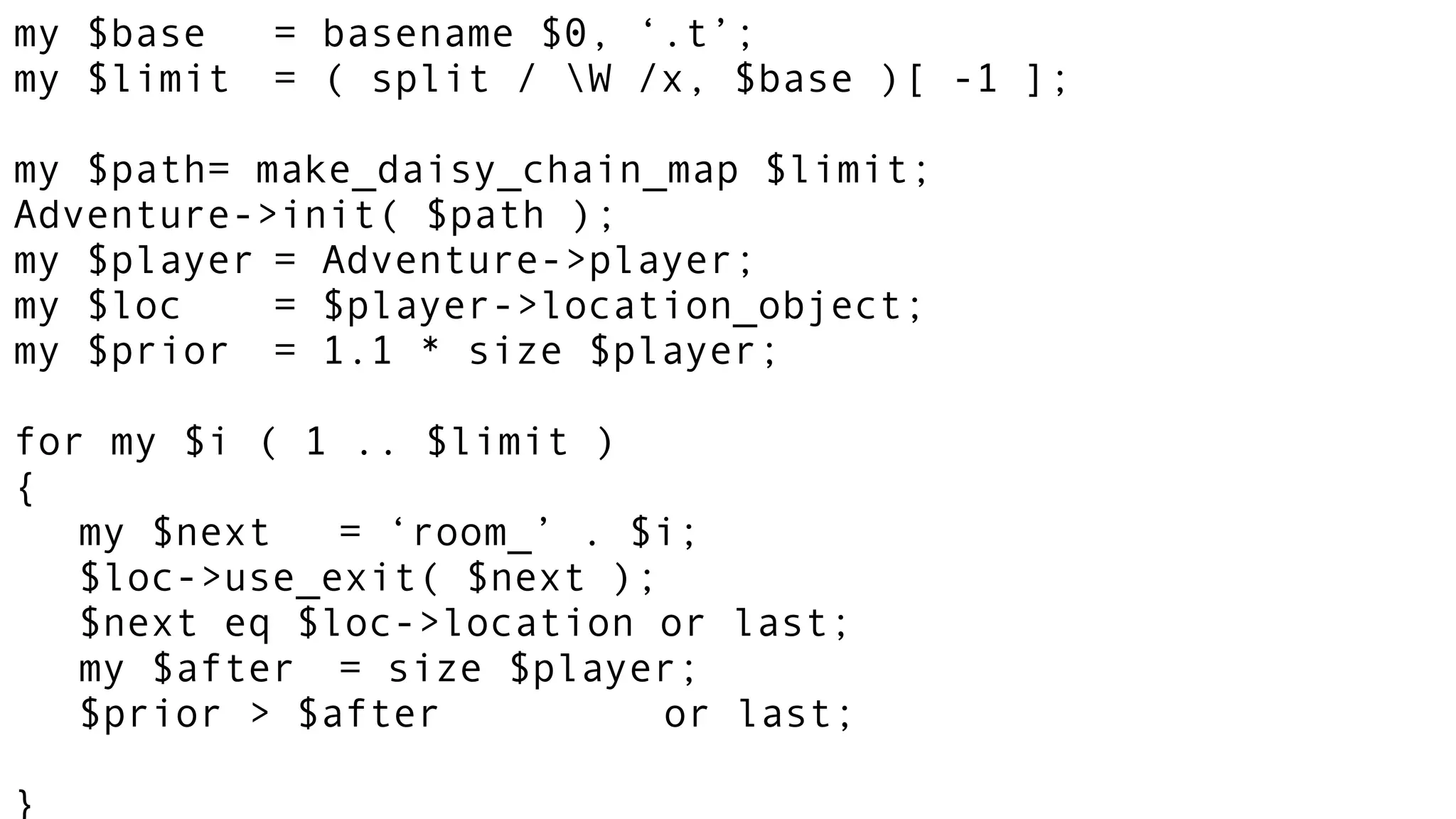 my $base = basename $0, ‘.t’;
my $limit = ( split / W /x, $base )[ -1 ];
my $path= make_daisy_chain_map $limit;
Adventure->init( $path );
my $player = Adventure->player;
my $loc = $player->location_object;
my $prior = 1.1 * size $player;
for my $i ( 1 .. $limit )
{
my $next = ‘room_’ . $i;
$loc->use_exit( $next );
$next eq $loc->location or last;
my $after = size $player;
$prior > $after or last;
}
 