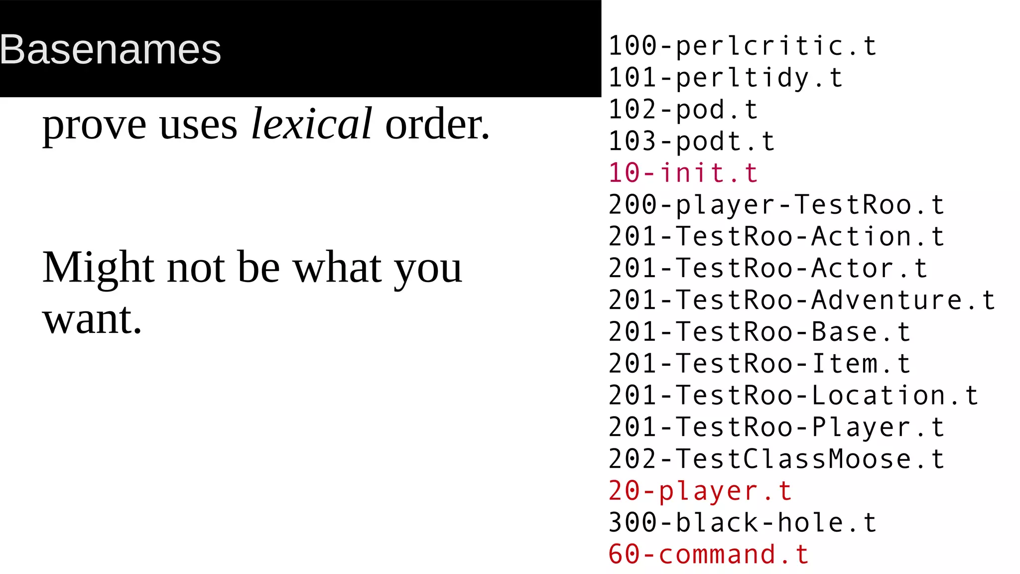 Basenames
prove uses lexical order.
Might not be what you
want.
100-perlcritic.t
101-perltidy.t
102-pod.t
103-podt.t
10-init.t
200-player-TestRoo.t
201-TestRoo-Action.t
201-TestRoo-Actor.t
201-TestRoo-Adventure.t
201-TestRoo-Base.t
201-TestRoo-Item.t
201-TestRoo-Location.t
201-TestRoo-Player.t
202-TestClassMoose.t
20-player.t
300-black-hole.t
60-command.t
 