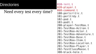Directories
Need every test every time?
010-init.t
020-player.t
060-command.t
100-perlcritic.t
101-perltidy.t
102-pod.t
103-podt.t
200-player-TestRoo.t
201-TestRoo-Action.t
201-TestRoo-Actor.t
201-TestRoo-Adventure.t
201-TestRoo-Base.t
201-TestRoo-Item.t
201-TestRoo-Location.t
201-TestRoo-Player.t
202-TestClassMoose.t
300-black-hole.t
 