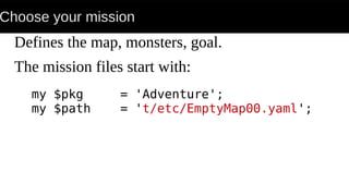 Choose your mission
Defines the map, monsters, goal.
The mission files start with:
my $pkg = 'Adventure';
my $path = 't/etc/EmptyMap00.yaml';
 
