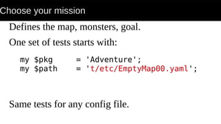 Choose your mission
Defines the map, monsters, goal.
One set of tests starts with:
Same tests for any config file.
my $pkg = 'Adventure';
my $path = 't/etc/EmptyMap00.yaml';
 