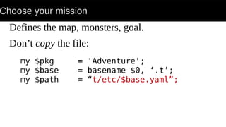 Choose your mission
Defines the map, monsters, goal.
Don’t copy the file:
my $pkg = 'Adventure';
my $base = basename $0, ‘.t’;
my $path = “t/etc/$base.yaml”;
 