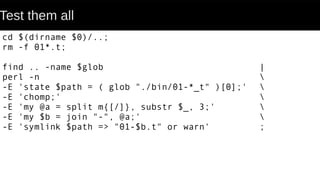 Test them all
cd $(dirname $0)/..;
rm -f 01*.t;
find .. -name $glob |
perl -n 
-E 'state $path = ( glob "./bin/01-*_t" )[0];' 
-E 'chomp;' 
-E 'my @a = split m{[/]}, substr $_, 3;' 
-E 'my $b = join "-", @a;' 
-E 'symlink $path => "01-$b.t" or warn' ;
 
