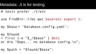 Metadata: ./t is for testing
# tests prefer ./t/etc
use FindBin::libs qw( base=etc export );
my $base = ‘Database.config.yaml’;
my $found
= first {-e “$_/$base” } @etc
or die “Oops... no database config.n”;
my $path = “$found/$base”;
 