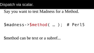 Dispatch via scalar.
Say you want to test Madness for a Method.
$madness->$method( … ); # Perl5
$method can be text or a subref...
 