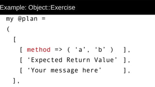 Example: Object::Exercise
my @plan =
(
[
[ method => ( ‘a’, ‘b’ ) ],
[ ‘Expected Return Value’ ],
[ ‘Your message here’ ],
],
 