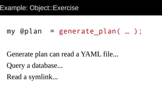Example: Object::Exercise
my @plan = generate_plan( … );
Generate plan can read a YAML file...
Query a database...
Read a symlink...
 