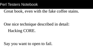 Perl Testers Notebook
Great book, even with the fake coffee stains.
One nice technique described in detail:
Hacking CORE.
Say you want to open to fail.
 