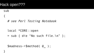 Hack open???
sub
{
# see Perl Testing Notebook
local *CORE::open
= sub { die “No such file.n” };
$madness->$method( @_ );
}
 