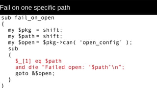 Fail on one specific path
sub fail_on_open
{
my $pkg = shift;
my $path = shift;
my $open = $pkg->can( ‘open_config’ );
sub
{
$_[1] eq $path
and die “Failed open: ‘$path’n”;
goto &$open;
}
}
 