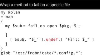 Wrap a method to fail on a specific file
my @plan
= map
{
my $sub = fail_on_open $pkg, $_;
[
[ $sub, “$_” ],undef,[ “Fail: $_” ]
]
}
glob “/etc/frobnicate/*.config.*”;
 