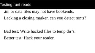 Testing runt reads
.ini or data files may not have bookends.
Lacking a closing marker, can you detect runts?
Bad test: Write hacked files to temp dir’s.
Better test: Hack your reader.
 