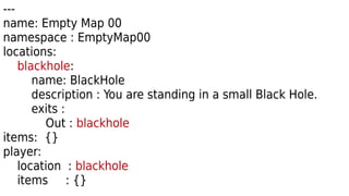 ---
name: Empty Map 00
namespace : EmptyMap00
locations:
blackhole:
name: BlackHole
description : You are standing in a small Black Hole.
exits :
Out : blackhole
items: {}
player:
location : blackhole
items : {}
 