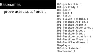 Basenames
prove uses lexical order.
100-perlcritic.t
101-perltidy.t
102-pod.t
103-podt.t
10-init.t
200-player-TestRoo.t
201-TestRoo-Action.t
201-TestRoo-Actor.t
201-TestRoo-Adventure.t
201-TestRoo-Base.t
201-TestRoo-Item.t
201-TestRoo-Location.t
201-TestRoo-Player.t
202-TestClassMoose.t
20-player.t
300-black-hole.t
60-command.t
 