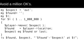 Avoid a million OK’s.
my $expect = ‘out’;
my $found= ‘’;
my $i;
for $i ( 1 .. 1_000_000 )
{
$player->move( $expect );
$found = $player->location;
$expect eq $found or last;
}
is $found, $expect, “’$found’-‘$expect’ at $i”;
 