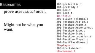 Basenames
prove uses lexical order.
Might not be what you
want.
100-perlcritic.t
101-perltidy.t
102-pod.t
103-podt.t
10-init.t
200-player-TestRoo.t
201-TestRoo-Action.t
201-TestRoo-Actor.t
201-TestRoo-Adventure.t
201-TestRoo-Base.t
201-TestRoo-Item.t
201-TestRoo-Location.t
201-TestRoo-Player.t
202-TestClassMoose.t
20-player.t
300-black-hole.t
60-command.t
 