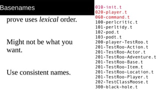 Basenames
prove uses lexical order.
Might not be what you
want.
Use consistent names.
010-init.t
020-player.t
060-command.t
100-perlcritic.t
101-perltidy.t
102-pod.t
103-podt.t
200-player-TestRoo.t
201-TestRoo-Action.t
201-TestRoo-Actor.t
201-TestRoo-Adventure.t
201-TestRoo-Base.t
201-TestRoo-Item.t
201-TestRoo-Location.t
201-TestRoo-Player.t
202-TestClassMoose.t
300-black-hole.t
 