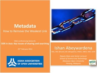 Metadata
How to Remove the Weakest Link
Web-conferencing Series #1:

OER in Asia: Key issues of sharing and searching
25th February 2014

Ishan Abeywardena
MSc, MSc (Brunel), BSc (Bangalore), MIEEE, MBCS, MIET, MTA

Deputy Dean and Senior Lecturer
School of Science and Technology
Wawasan Open University
Penang, Malaysia

 