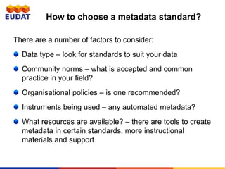 There are a number of factors to consider:
Data type – look for standards to suit your data
Community norms – what is accepted and common
practice in your field?
Organisational policies – is one recommended?
Instruments being used – any automated metadata?
What resources are available? – there are tools to create
metadata in certain standards, more instructional
materials and support
How to choose a metadata standard?
 