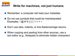 Write for machines, not just humans
Remember: a computer will read your metadata
Do not use symbols that could be misinterpreted:
Examples: ! @ # % { } | /  < > ~
Don’t use tabs, indents, or line feeds/carriage returns
When copying and pasting from other sources, use a
text editor (e.g., Notepad) to eliminate hidden characters
 