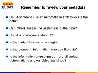 Could someone use an automatic search to locate the
data?
Can others assess the usefulness of the data?
Could a novice understand it?
Is the metadata specific enough?
Is there enough information to re-use the data?
Is the information unambiguous – are all codes,
abbreviations and variables explained?
Remember to review your metadata!
 