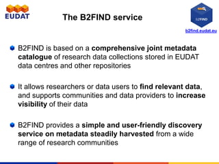 B2FIND is based on a comprehensive joint metadata
catalogue of research data collections stored in EUDAT
data centres and other repositories
It allows researchers or data users to find relevant data,
and supports communities and data providers to increase
visibility of their data
B2FIND provides a simple and user-friendly discovery
service on metadata steadily harvested from a wide
range of research communities
The B2FIND service
b2find.eudat.eu
 