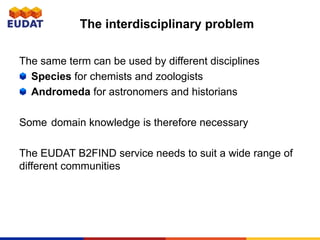 The same term can be used by different disciplines
Species for chemists and zoologists
Andromeda for astronomers and historians
Some domain knowledge is therefore necessary
The EUDAT B2FIND service needs to suit a wide range of
different communities
The interdisciplinary problem
 