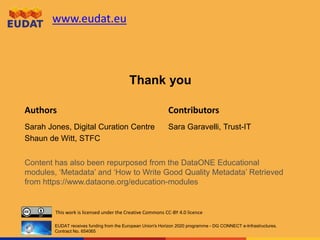 www.eudat.eu
Authors Contributors
This work is licensed under the Creative Commons CC-BY 4.0 licence
EUDAT receives funding from the European Union's Horizon 2020 programme - DG CONNECT e-Infrastructures.
Contract No. 654065
Sarah Jones, Digital Curation Centre
Shaun de Witt, STFC
Sara Garavelli, Trust-IT
Thank you
Content has also been repurposed from the DataONE Educational
modules, ‘Metadata’ and ‘How to Write Good Quality Metadata’ Retrieved
from https://www.dataone.org/education-modules
 