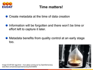 Create metadata at the time of data creation
Information will be forgotten and there won’t be time or
effort left to capture it later.
Metadata benefits from quality control at an early stage
too.
Time matters!
Image CC-BY-SA ‘egg timer – hour glass running out’ by OpenDemocracy
www.flickr.com/photos/opendemocracy/523438942
 
