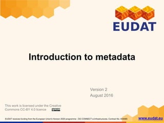 EUDAT receives funding from the European Union's Horizon 2020 programme - DG CONNECT e-Infrastructures. Contract No. 654065 www.eudat.eu
Introduction to metadata
Version 2
August 2016
This work is licensed under the Creative
Commons CC-BY 4.0 licence
 