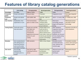 Features of library catalog generations * Author’s opinion Card catalog First generation Second generation Third generation Fourth generation* Chronology Pre-1960s 1960s to 1970s 1980s 1990s  Present Computing power Drawer and cabinet Vacuum tubes Transistor Integrated circuits Very large integrated circuits Computing cost Drawer and cabinet cost USD 10,000 / MB USD 700 – USD 12 / MB USD 9 – 1.5 cents / MB 8 - 0.958 cents / MB User interface  Handwritten, then typewritten on card Text-terminal base, green or amber screen Graphical user interface (GUI), graphical icons and visual indicators Web-based technology, browser plugins and hypertext linking  Web-based services with Web 2.0 AJAX technology  Catalog display Cards with various sizes and colours  Display was card-like, with labels and searches that mimicked the appearance and access points of a card catalog Display began to be used not just to identify what the library owned, but to track orders, check out material, give detailed location and holdings information Other databases integration tools that have always been acquired from a publisher are now part of menu display along with the library’s catalog Aspiration to be like an online bookstore Metadata  Semi-standardisation with editing done to meet local practices such as call number and subject headings  ISBD standards ISBD to linear display Metadata records enriched with book cover, abstract and contents page Embedded metadata citation with sharing of metadata enabled User search  Sort through alphabetically arranged cards in a drawer  Exact left-to-right matching of word or phrase Keyword searching and Boolean operations exact match Advanced search and partial-match techniques Browsing by faceted search 