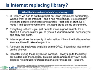 Is internet replacing library? In History, we had to do this project on Tokoh [prominent personality]. When I went to the Internet – and it had more things, like biography, like more picture, certificates and awards – that kind of stuff. So it made it like easier to write and I got good grade on my assignment. Everything is there – you just need to make a good search. It’s a shortcut if teachers allow you to type out your homework, because you can copy and paste. Internet provides the majority of information, if I want to find from other sources, it would take a longer time. Although the book was available on the OPAC, I could not locate them on the shelves. Honestly, during these 3 years in campus, I always go to the library, but seldom use the facilities. I just go inside and read my own book. There is not enough reference materials for me as an IT student.   What the Malaysian students have to say… Source: Abdullah, A., & Zainab, A.N. (2007). Are Malaysian students ready to be authors of digital contents? A case study of digital library stakeholders' readiness.  Journal of Educational Media & Library Sciences, 45(1),  55-73. Mohd Saad, M.S., & Zainab A.N. (2007). Information Search and Use of Computer Science and Information Technology Undergraduates.  International Conference of Libraries, Information and Society (ICOLIS),  291-304. 