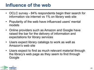 Influence of the web OCLC survey - 84% respondents begin their search for information via internet vs 1% on library web site Popularity of the web have influenced users' mental models Online providers such as Amazon and Google have raised the bar for the delivery of information and expectations for library services  Users expect library catalogs to work as well as Amazon’s web site Users expect to find as much relevant material through the library’s web page as they seem to find through Google 