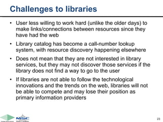 Challenges to libraries User less willing to work hard (unlike the older days) to make links/connections between resources since they have had the web  Library catalog has become a call-number lookup system, with resource discovery happening elsewhere Does not mean that they are not interested in library services, but they may not discover those services if the library does not find a way to go to the user If libraries are not able to follow the technological innovations and the trends on the web, libraries will not be able to compete and may lose their position as primary information providers 