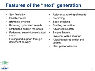Features of the “next” generation Sort flexibility Enrich content Browsing by shelf Browsing by faceted search Embedded citation metadata Federated search/consolidated search Linking and support through document delivery Relevance ranking of results Stemming Spell-checking Spelling correction Advanced Search Simple Search Live chat with a librarian Allowing user to enrich the catalog User personalisation 