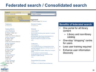 Federated search / Consolidated search  One portal for all library content Library and non-library catalog One-stop “shopping” centre for users Less user training required Enhance user information discovery Benefits of federated search 